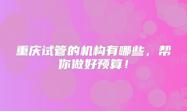 重庆试管的机构有哪些,帮你做好预算!