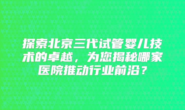 探索北京三代试管婴儿技术的卓越，为您揭秘哪家医院推动行业前沿？