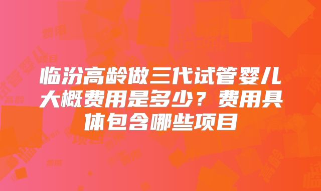 临汾高龄做三代试管婴儿大概费用是多少？费用具体包含哪些项目
