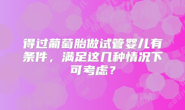 得过葡萄胎做试管婴儿有条件,满足这几种情况下可考虑?