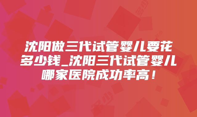 沈阳做三代试管婴儿要花多少钱_沈阳三代试管婴儿哪家医院成功率高！