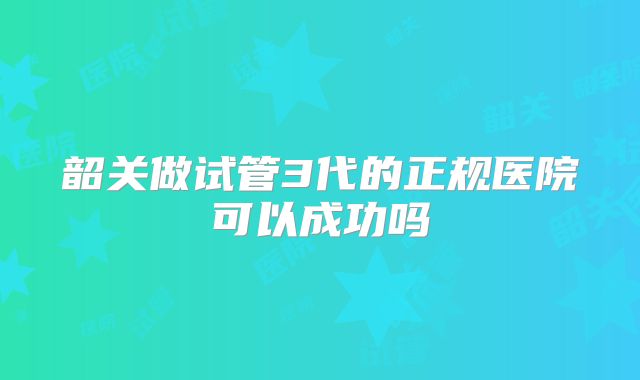 韶关做试管3代的正规医院可以成功吗