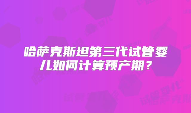 哈萨克斯坦第三代试管婴儿如何计算预产期？