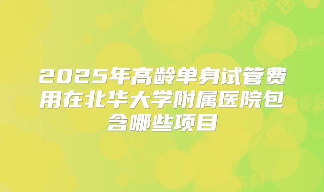 2025年高龄单身试管费用在北华大学附属医院包含哪些项目
