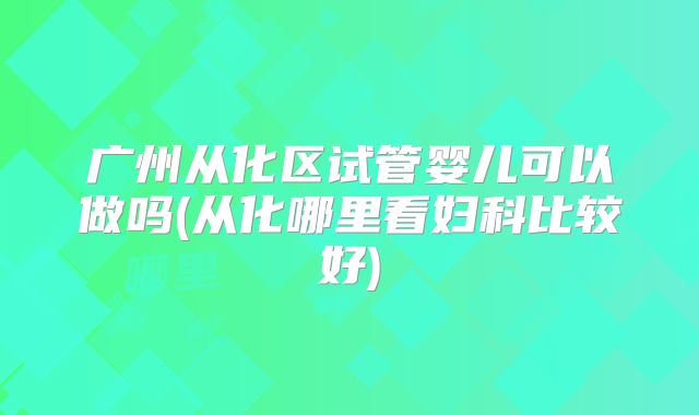 广州从化区试管婴儿可以做吗(从化哪里看妇科比较好)