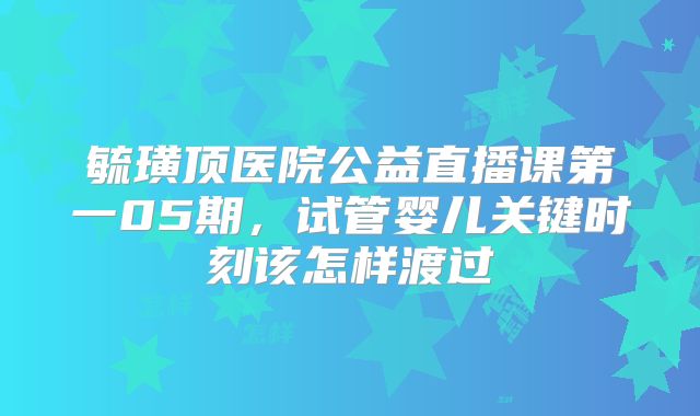 毓璜顶医院公益直播课第一05期，试管婴儿关键时刻该怎样渡过