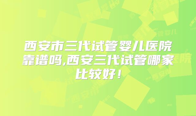 西安市三代试管婴儿医院靠谱吗,西安三代试管哪家比较好！