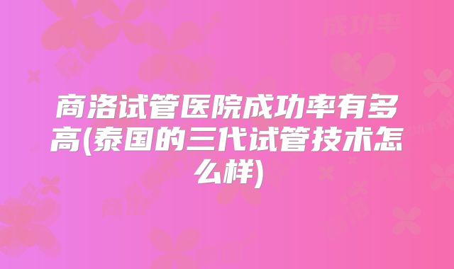 商洛试管医院成功率有多高(泰国的三代试管技术怎么样)