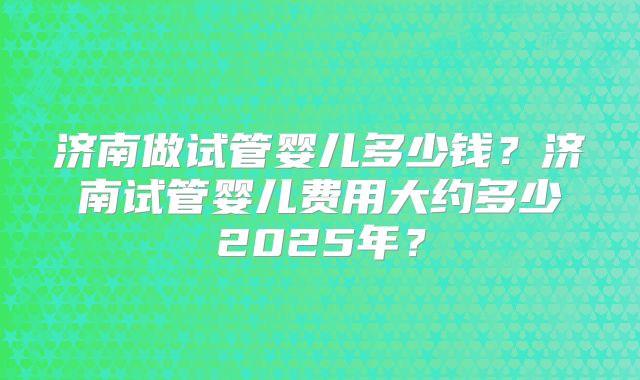 济南做试管婴儿多少钱？济南试管婴儿费用大约多少2025年？
