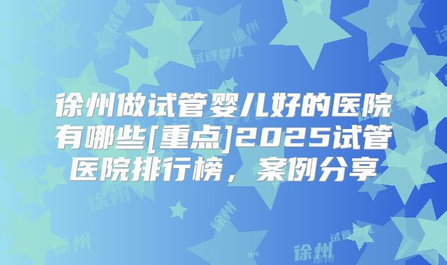 徐州做试管婴儿好的医院有哪些[重点]2025试管医院排行榜，案例分享