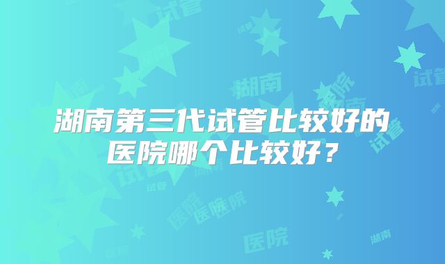 湖南第三代试管比较好的医院哪个比较好?