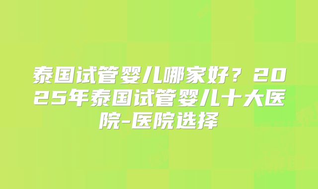 泰国试管婴儿哪家好？2025年泰国试管婴儿十大医院-医院选择