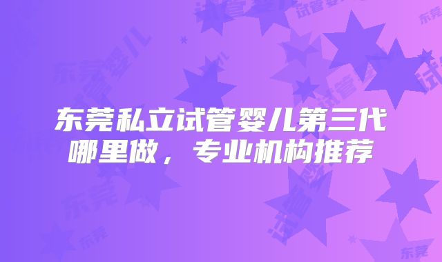东莞私立试管婴儿第三代哪里做，专业机构推荐