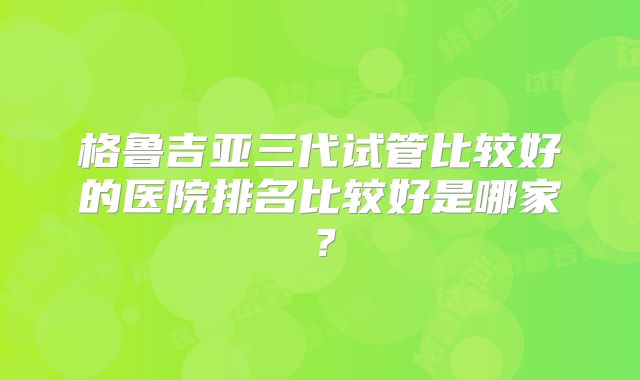 格鲁吉亚三代试管比较好的医院排名比较好是哪家？