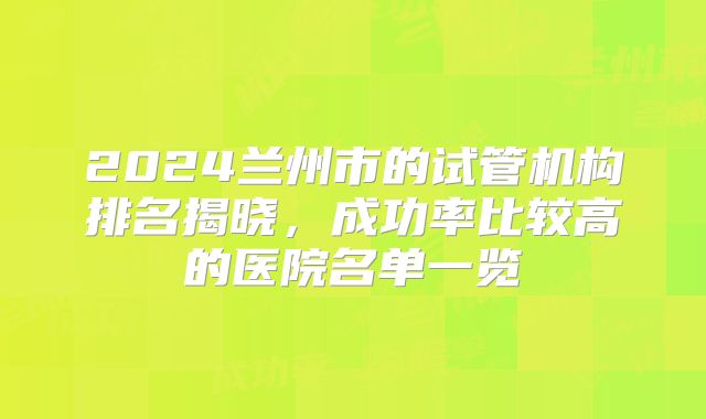 2024兰州市的试管机构排名揭晓,成功率比较高的医院名单一览