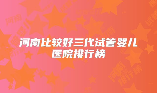 河南比较好三代试管婴儿医院排行榜