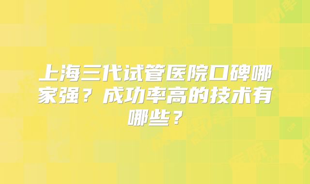 上海三代试管医院口碑哪家强?成功率高的技术有哪些?