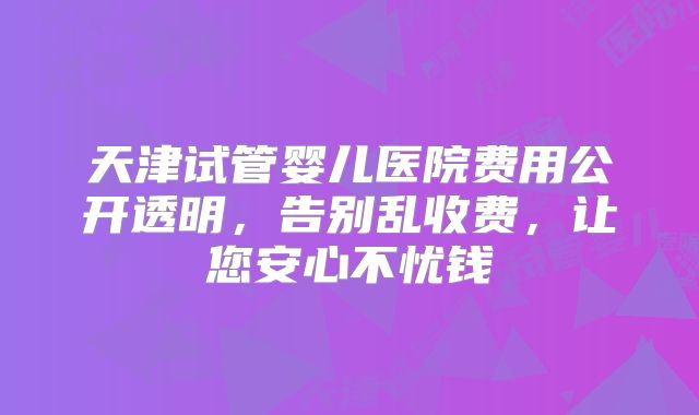 天津试管婴儿医院费用公开透明，告别乱收费，让您安心不忧钱