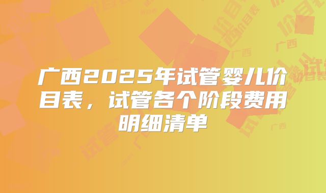 广西2025年试管婴儿价目表，试管各个阶段费用明细清单