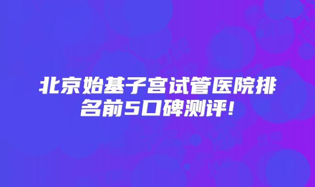 北京始基子宫试管医院排名前5口碑测评!
