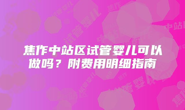 焦作中站区试管婴儿可以做吗?附费用明细指南