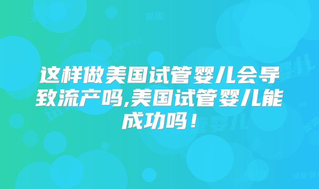 这样做美国试管婴儿会导致流产吗,美国试管婴儿能成功吗！