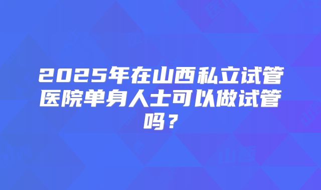 2025年在山西私立试管医院单身人士可以做试管吗？