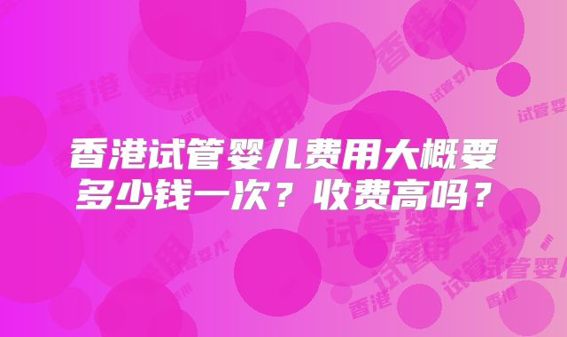 香港试管婴儿费用大概要多少钱一次？收费高吗？