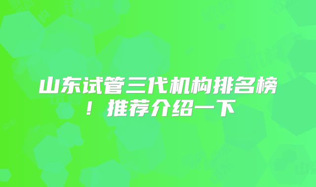 山东试管三代机构排名榜！推荐介绍一下