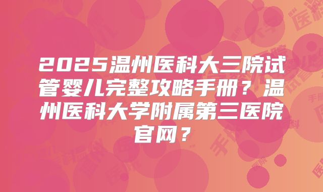 2025温州医科大三院试管婴儿完整攻略手册？温州医科大学附属第三医院官网？