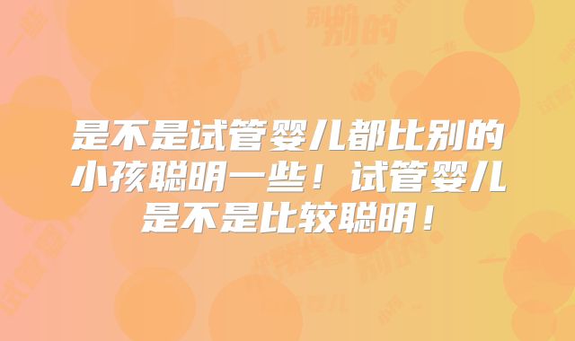 是不是试管婴儿都比别的小孩聪明一些！试管婴儿是不是比较聪明！