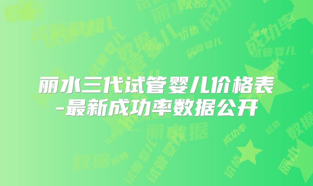 丽水三代试管婴儿价格表-最新成功率数据公开