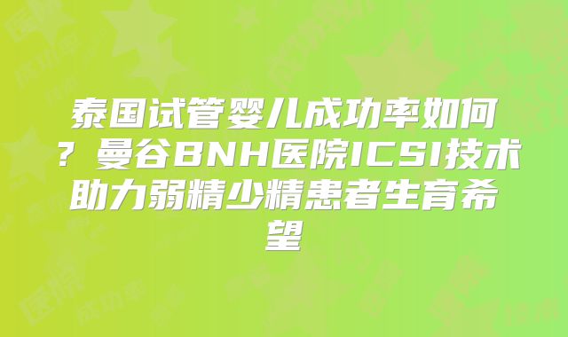 泰国试管婴儿成功率如何？曼谷BNH医院ICSI技术助力弱精少精患者生育希望