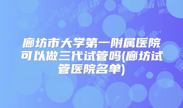 廊坊市大学第一附属医院可以做三代试管吗(廊坊试管医院名单)