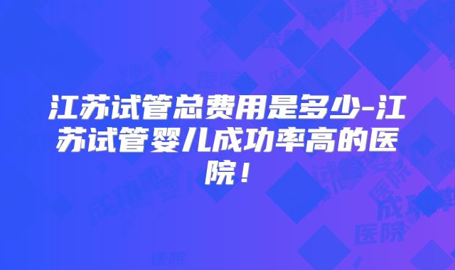 江苏试管总费用是多少-江苏试管婴儿成功率高的医院！