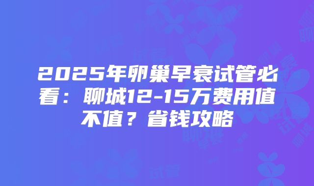 2025年卵巢早衰试管必看：聊城12-15万费用值不值？省钱攻略