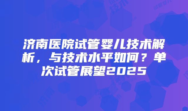 济南医院试管婴儿技术解析，与技术水平如何？单次试管展望2025