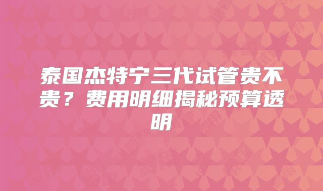 泰国杰特宁三代试管贵不贵?费用明细揭秘预算透明