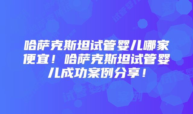 哈萨克斯坦试管婴儿哪家便宜！哈萨克斯坦试管婴儿成功案例分享！