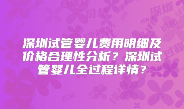 深圳试管婴儿费用明细及价格合理性分析？深圳试管婴儿全过程详情？