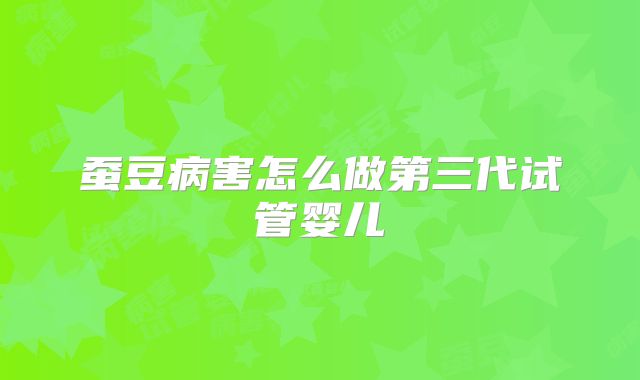 蚕豆病害怎么做第三代试管婴儿