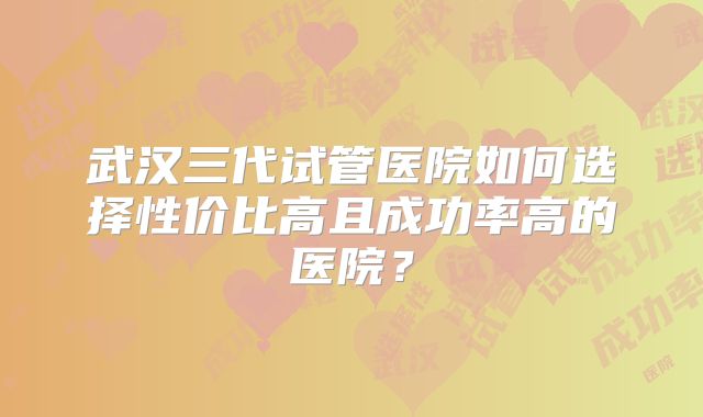 武汉三代试管医院如何选择性价比高且成功率高的医院？