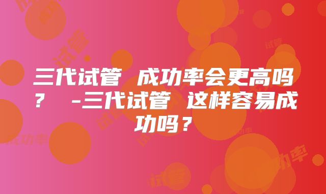 三代试管 成功率会更高吗？ -三代试管 这样容易成功吗？