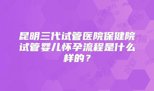 昆明三代试管医院保健院试管婴儿怀孕流程是什么样的？