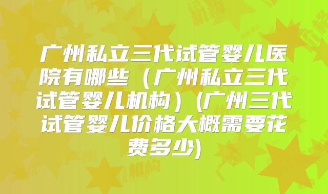 广州私立三代试管婴儿医院有哪些（广州私立三代试管婴儿机构）(广州三代试管婴儿价格大概需要花费多少)