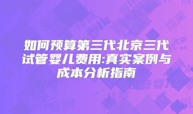 如何预算第三代北京三代试管婴儿费用:真实案例与成本分析指南