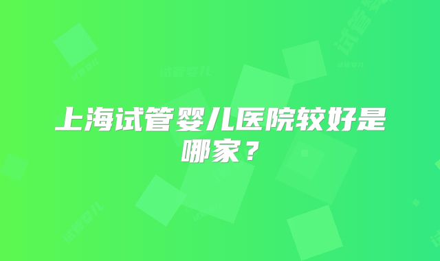 上海试管婴儿医院较好是哪家？