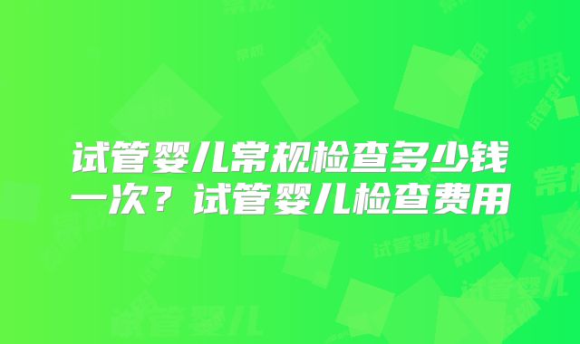试管婴儿常规检查多少钱一次?试管婴儿检查费用