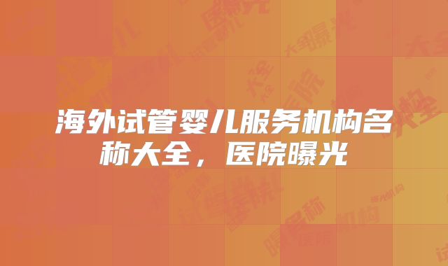 海外试管婴儿服务机构名称大全，医院曝光