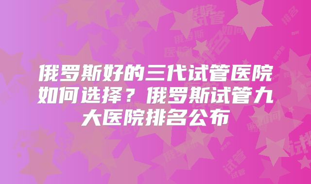 俄罗斯好的三代试管医院如何选择？俄罗斯试管九大医院排名公布